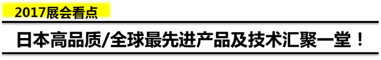 2017展会看点 日本高品质/全球最先进产品及技术汇聚一堂！