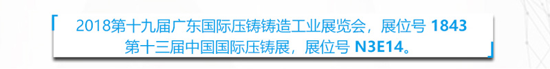 第十九届广东国际压铸俦造工业展览会， 展位号 1843 第十三届中国国际压铸展，展位号 N3E14