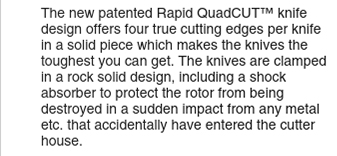 The new patented Rapid QuadCUT knife design offers four true cutting edges per knife in a solid piece which makes the knives the toughest you can get.