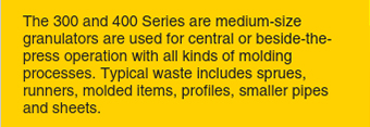 The 300 and 400 Series are medium-size granulators are used for central or beside-thepress operation with all kinds of molding processes.