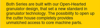 Both Series are built with our Open-Hearted granulator design, that set a new standard in granulator technology.